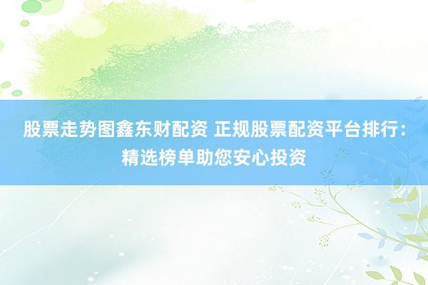 股票走势图鑫东财配资 正规股票配资平台排行：精选榜单助您安心投资