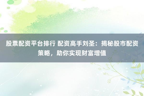 股票配资平台排行 配资高手刘圣：揭秘股市配资策略，助你实现财富增值