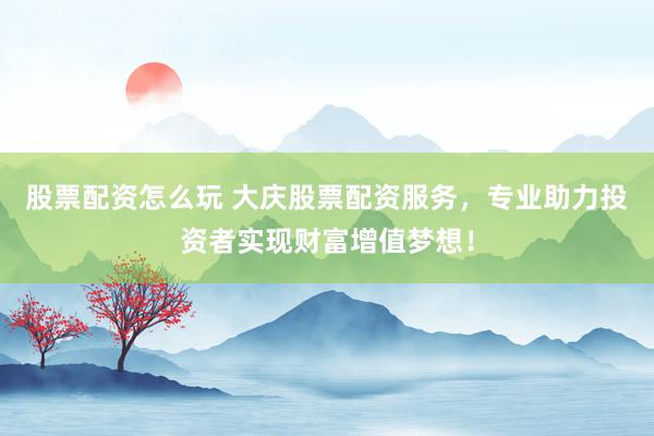 股票配资怎么玩 大庆股票配资服务，专业助力投资者实现财富增值梦想！