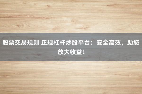 股票交易规则 正规杠杆炒股平台：安全高效，助您放大收益！