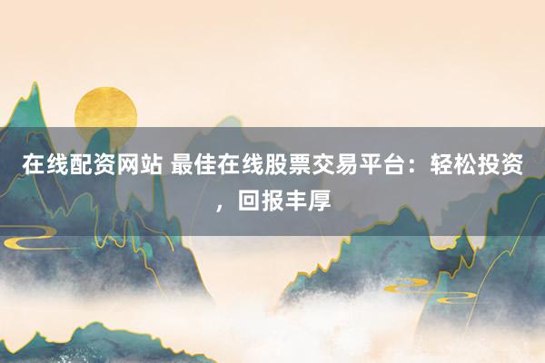 在线配资网站 最佳在线股票交易平台：轻松投资，回报丰厚