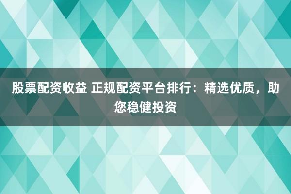 股票配资收益 正规配资平台排行：精选优质，助您稳健投资