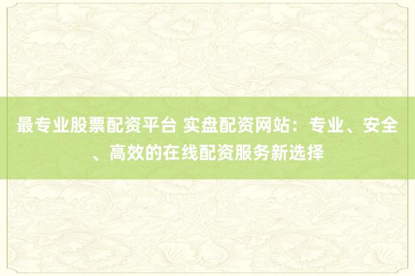 最专业股票配资平台 实盘配资网站：专业、安全、高效的在线配资服务新选择