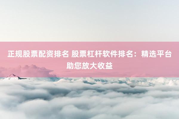 正规股票配资排名 股票杠杆软件排名：精选平台助您放大收益