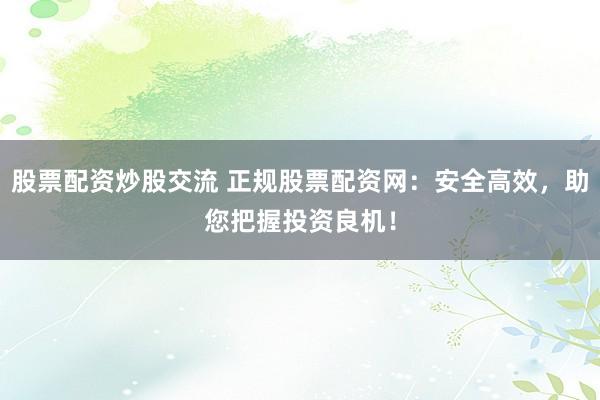 股票配资炒股交流 正规股票配资网：安全高效，助您把握投资良机！