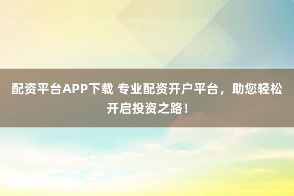 配资平台APP下载 专业配资开户平台，助您轻松开启投资之路！