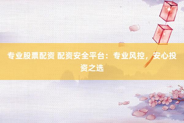 专业股票配资 配资安全平台：专业风控，安心投资之选