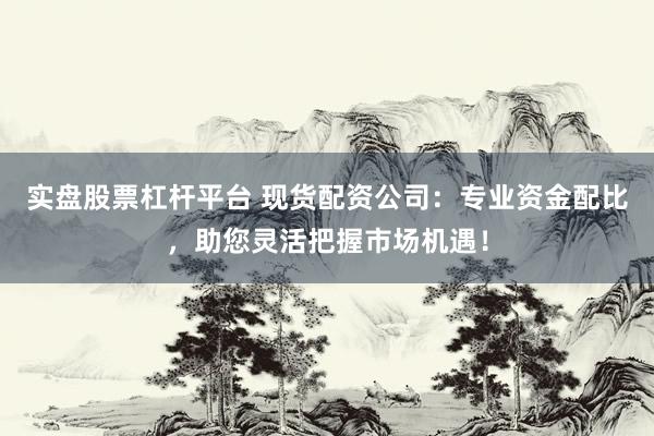 实盘股票杠杆平台 现货配资公司：专业资金配比，助您灵活把握市场机遇！