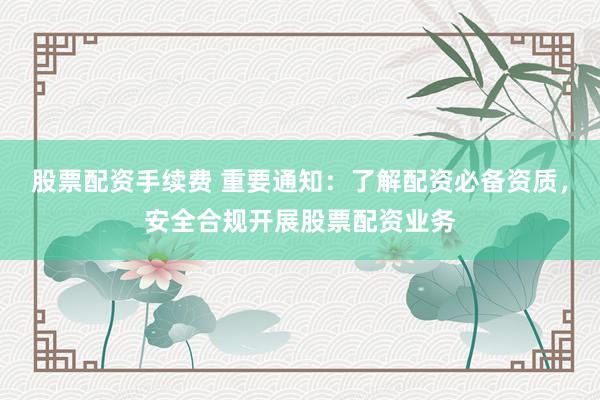 股票配资手续费 重要通知：了解配资必备资质，安全合规开展股票配资业务