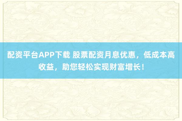 配资平台APP下载 股票配资月息优惠，低成本高收益，助您轻松实现财富增长！