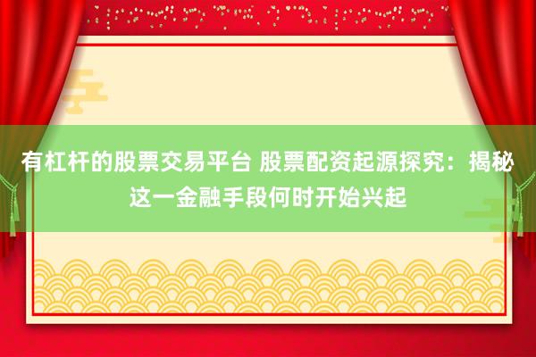 有杠杆的股票交易平台 股票配资起源探究：揭秘这一金融手段何时开始兴起