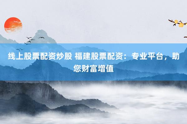线上股票配资炒股 福建股票配资：专业平台，助您财富增值