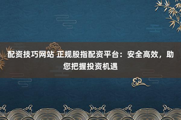 配资技巧网站 正规股指配资平台：安全高效，助您把握投资机遇