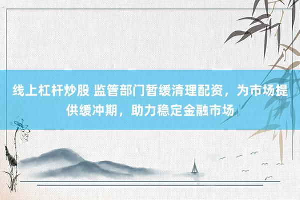 线上杠杆炒股 监管部门暂缓清理配资，为市场提供缓冲期，助力稳定金融市场