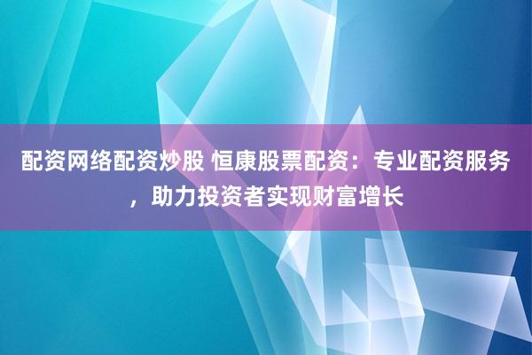 配资网络配资炒股 恒康股票配资：专业配资服务，助力投资者实现财富增长