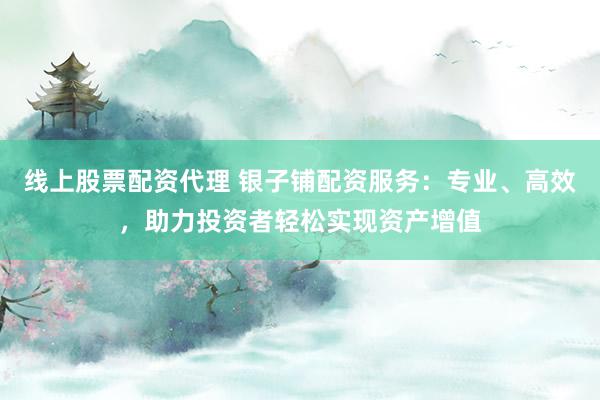 线上股票配资代理 银子铺配资服务：专业、高效，助力投资者轻松实现资产增值