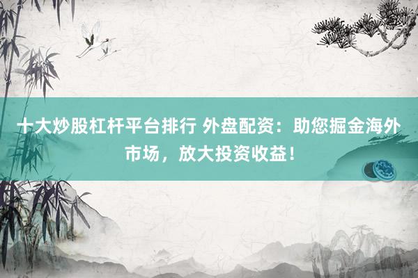 十大炒股杠杆平台排行 外盘配资：助您掘金海外市场，放大投资收益！