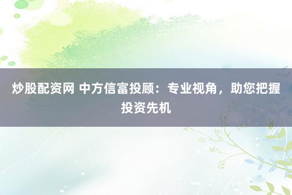 炒股配资网 中方信富投顾：专业视角，助您把握投资先机