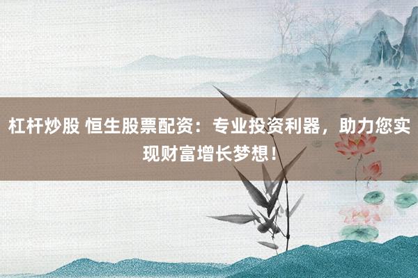 杠杆炒股 恒生股票配资：专业投资利器，助力您实现财富增长梦想！