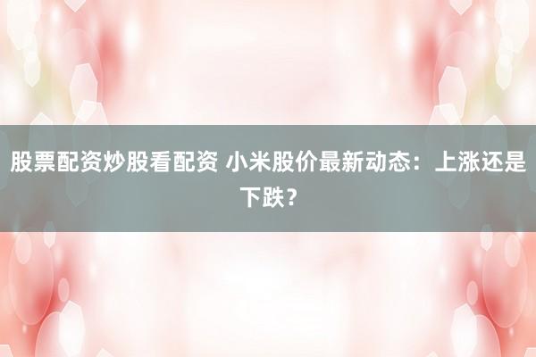 股票配资炒股看配资 小米股价最新动态：上涨还是下跌？