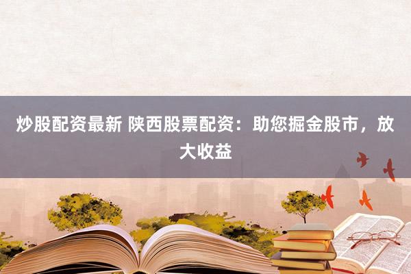 炒股配资最新 陕西股票配资：助您掘金股市，放大收益