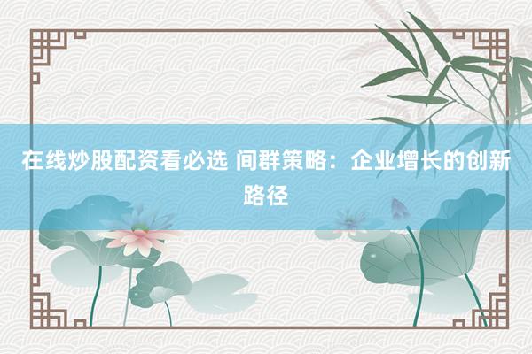 在线炒股配资看必选 间群策略：企业增长的创新路径