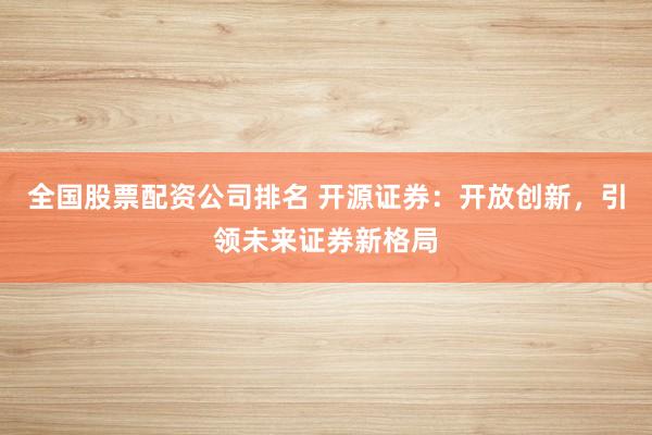 全国股票配资公司排名 开源证券：开放创新，引领未来证券新格局
