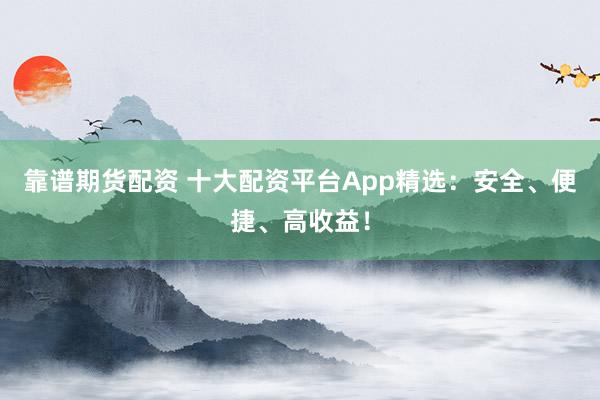 靠谱期货配资 十大配资平台App精选：安全、便捷、高收益！