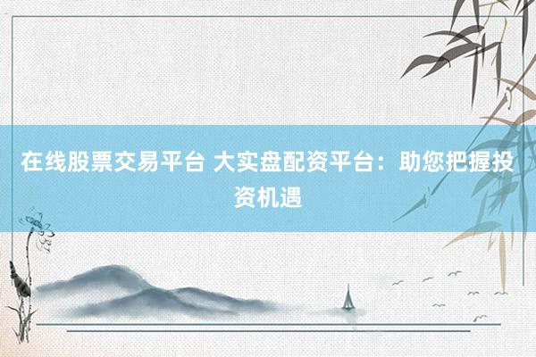 在线股票交易平台 大实盘配资平台：助您把握投资机遇