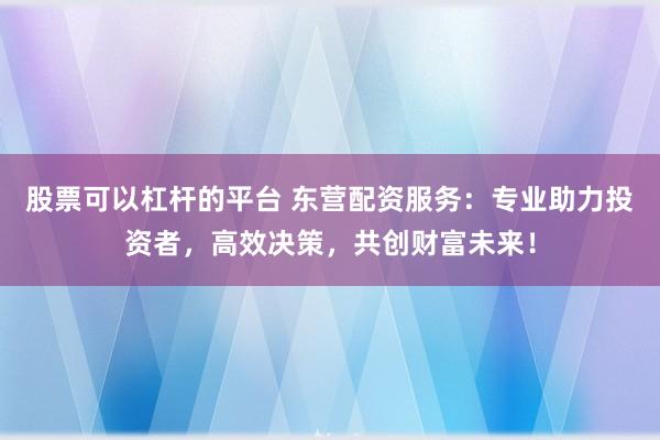 股票可以杠杆的平台 东营配资服务：专业助力投资者，高效决策，共创财富未来！