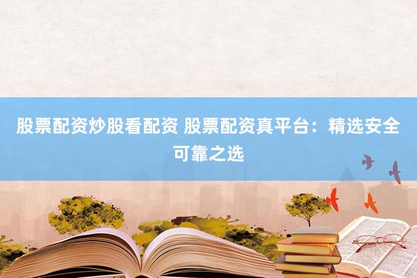 股票配资炒股看配资 股票配资真平台：精选安全可靠之选