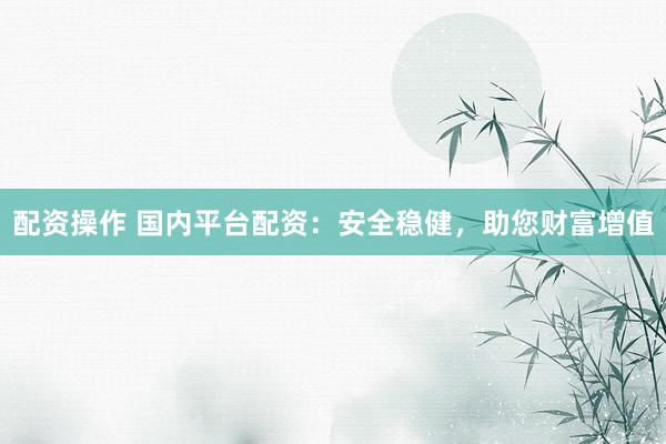 配资操作 国内平台配资：安全稳健，助您财富增值