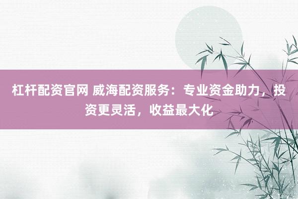 杠杆配资官网 威海配资服务：专业资金助力，投资更灵活，收益最大化