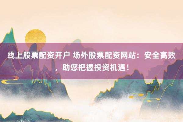 线上股票配资开户 场外股票配资网站：安全高效，助您把握投资机遇！