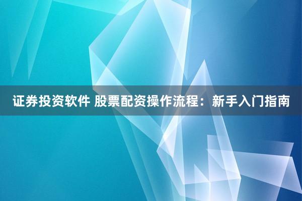 证券投资软件 股票配资操作流程：新手入门指南