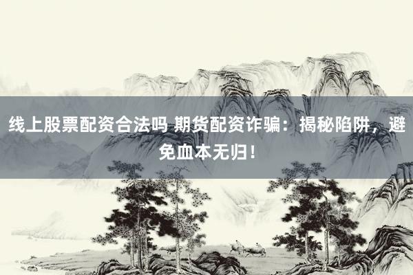 线上股票配资合法吗 期货配资诈骗：揭秘陷阱，避免血本无归！