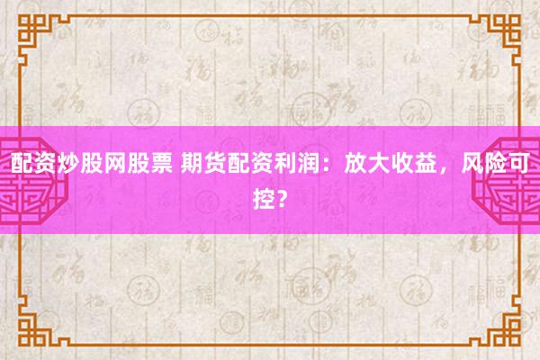 配资炒股网股票 期货配资利润：放大收益，风险可控？