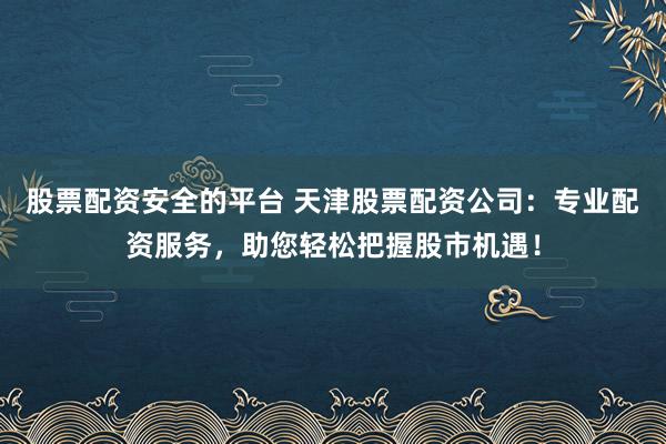 股票配资安全的平台 天津股票配资公司：专业配资服务，助您轻松把握股市机遇！