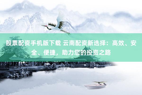 股票配资手机版下载 云南配资新选择：高效、安全、便捷，助力您的投资之路
