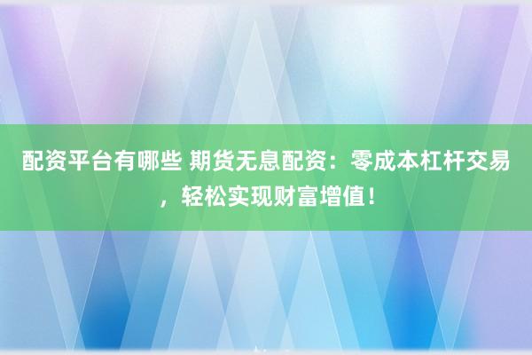 配资平台有哪些 期货无息配资：零成本杠杆交易，轻松实现财富增值！