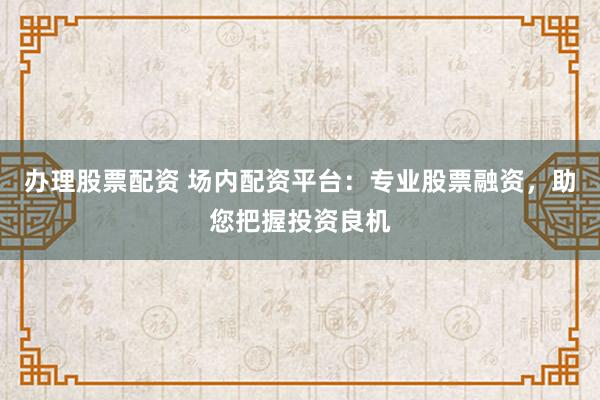 办理股票配资 场内配资平台：专业股票融资，助您把握投资良机