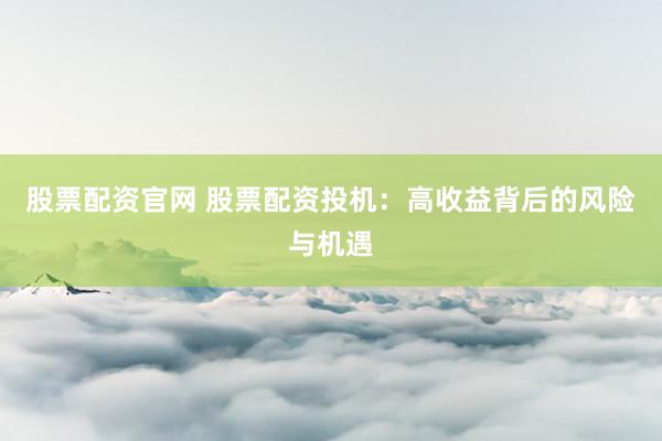 股票配资官网 股票配资投机：高收益背后的风险与机遇