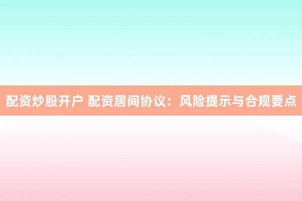 配资炒股开户 配资居间协议：风险提示与合规要点