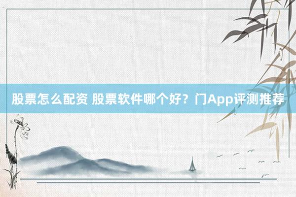 股票怎么配资 股票软件哪个好？门App评测推荐