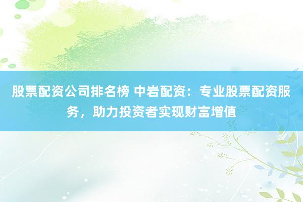 股票配资公司排名榜 中岩配资：专业股票配资服务，助力投资者实现财富增值