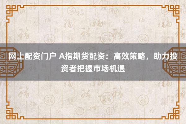 网上配资门户 A指期货配资：高效策略，助力投资者把握市场机遇