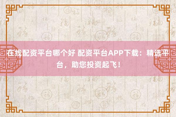 在线配资平台哪个好 配资平台APP下载:精选平台,助您投资起飞!