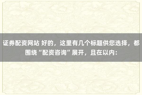 证券配资网站 好的,这里有几个标题供您选择,都围绕“配资咨询”展开,且在以内: