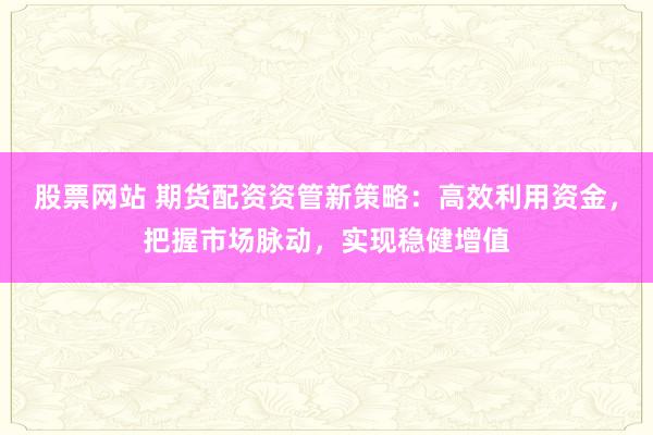 股票网站 期货配资资管新策略:高效利用资金,把握市场脉动,实现稳健增值