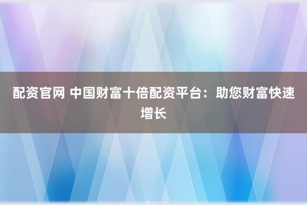 配资官网 中国财富十倍配资平台：助您财富快速增长